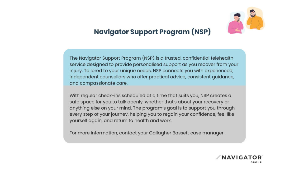 The Navigator Support Program (NSP) offers confidential telehealth support during injury recovery, connecting individuals with counsellors for guidance and care. It includes flexible check-ins and aims to help people regain confidence and return to health and work.