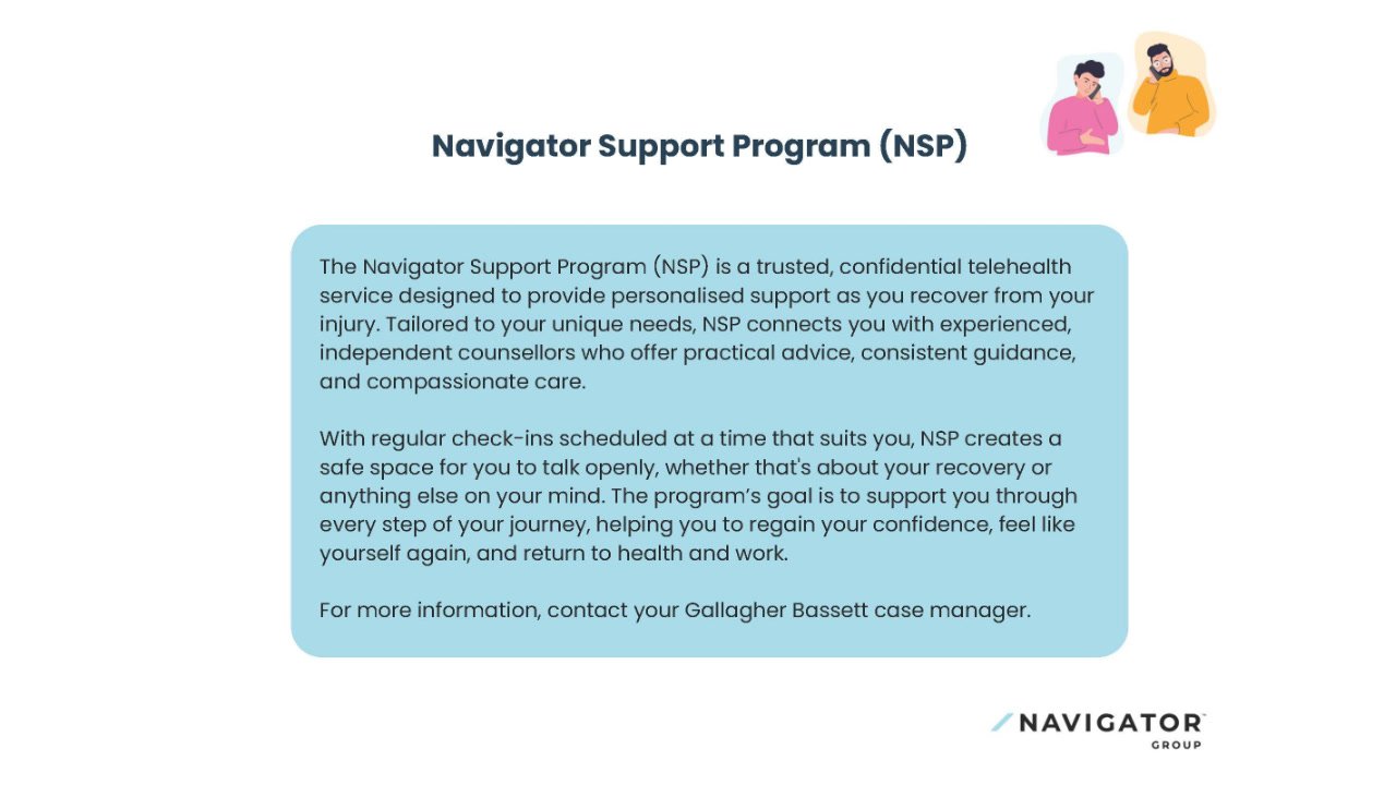 The Navigator Support Program (NSP) offers confidential telehealth support during injury recovery, connecting individuals with counsellors for guidance and care. It includes flexible check-ins and aims to help people regain confidence and return to health and work.